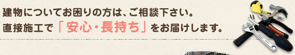 建物についてお困りの方は、ご相談ください。直接施工で「安心・長持ち」をお届けします。